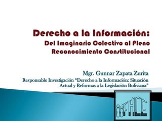 Mgr. Gunnar Zapata Zurita
Responsable Investigación “Derecho a la Información: Situación
                  Actual y Reformas a la Legislación Boliviana”
 