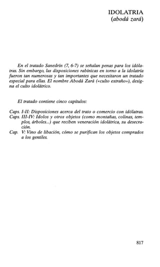 IDOLATRIA
(abodá zará)
En el tratado Sanedrín (7, 6-7) se señalan penas para los idóla-
tras. Sin embargo, las disposiciones rabínicas en torno a la idolatría
fueron tan numerosas y tan importantes que necesitaron un tratado
especial para ellas. El nombre Abodá Zará («culto extraño»), desig-
na el culto idolátrico.
El tratado contiene cinco capítulos:
Caps. 1-II: Disposiciones acerca del trato o comercio con idólatras.
Caps. III-IV: !dolos y otros objetos (como montañas, colinas, tem-
plos, árboles...) que reciben veneración idolátrica, su desecra-
ción.
Cap. V Vino de libación, cómo se purifican los objetos comprados
a los gentiles.
817
 