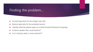 Finding the problem…
 Forward type tests for the antigen (red cell)
 Reverse type tests for the antibody (serum)
 Identify what the patient types as in both Forward & Reverse Groupings
 Is there a weaker than usual reaction?
 Is it a missing, weak, or extra reaction??
 