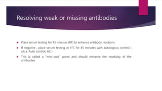 Resolving weak or missing antibodies
 Place serum testing for 45 minutes (RT) to enhance antibody reactions
 If negative , place serum testing at 4°C for 45 minutes with autologous control (
a.k.a. Auto control, AC )
 This is called a “mini-cold” panel and should enhance the reactivity of the
antibodies
 
