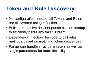 Token and Rule DiscoveryNo configuration needed: all Tokens and Rules are discovered using reflectionBuilds a recursive descent parser tree on startup to efficiently parse any token streamDependency injection like code to call rules methods based on matching token sequencesParser can handle array parameters as well as single parameters for more flexibility 