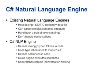 C# Natural LanguageEngineExisting Natural LanguageEnginesHave a large, STATIC dictionary data fileCan parsecomplex sentence structureHand back a tree of tokens (strings)Don’thandle conversationsC# NLP EngineDefinesstrongly-typedtokens in codeUses type inheritance to model ‘is a’Defines sentences in codeRulesengineexecutes sentencesUnderstandscontext (conversation history)