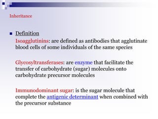 Inheritance
 Definition
Isoagglutinins: are defined as antibodies that agglutinate
blood cells of some individuals of the same species
Glycosyltransferases: are enzyme that facilitate the
transfer of carbohydrate (sugar) molecules onto
carbohydrate precursor molecules
Immunodominant sugar: is the sugar molecule that
complete the antigenic determinant when combined with
the precursor substance
 