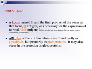 ABH ANTIGEN
 A Locus termed H and the final product of the genes at
that locus, H antigen, was necessary for the expression of
normal ABO antigens (Allele: any alternate form of a gene that can occupy a given
chromosomal location (locus).
 ABH Ags of the RBC membrane are found partly as
glycolipids, but primarily as glycoproteins. It may also
occur in the secretion as glycoproteins.
 