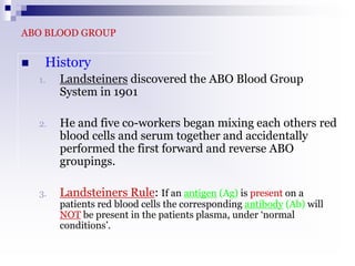 ABO BLOOD GROUP
 History
1. Landsteiners discovered the ABO Blood Group
System in 1901
2. He and five co-workers began mixing each others red
blood cells and serum together and accidentally
performed the first forward and reverse ABO
groupings.
3. Landsteiners Rule: If an antigen (Ag) is present on a
patients red blood cells the corresponding antibody (Ab) will
NOT be present in the patients plasma, under ‘normal
conditions’.
 