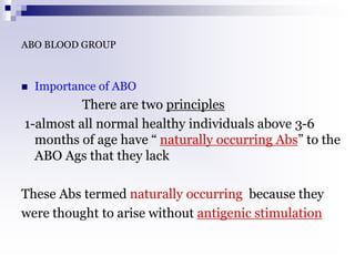 ABO BLOOD GROUP
 Importance of ABO
There are two principles
1-almost all normal healthy individuals above 3-6
months of age have “ naturally occurring Abs” to the
ABO Ags that they lack
These Abs termed naturally occurring because they
were thought to arise without antigenic stimulation
 