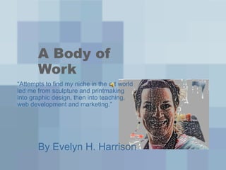 A Body of
       Work
“Attempts to find my niche in the art world
led me from sculpture and printmaking
into graphic design, then into teaching,
web development and marketing.”




       By Evelyn H. Harrison
 