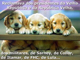 Reclamava dos presidentes da Velha República e da República Velha, dos militares, de Sarney, de Collor, de Itamar, de FHC, de Lula... 