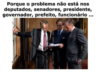 Porque o problema não está nos deputados, senadores, presidente, governador, prefeito, funcionário ... 