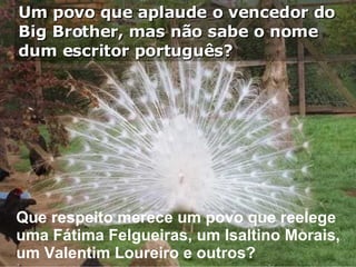 Um povo que aplaude o vencedor do Big Brother, mas não sabe o nome  dum escritor português? Que respeito merece um povo que reelege uma Fátima Felgueiras, um Isaltino Morais, um Valentim Loureiro e outros? 