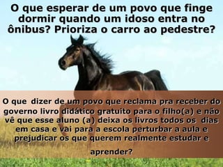 O que esperar de um povo que finge
   dormir quando um idoso entra no
 ônibus? Prioriza o carro ao pedestre?




O que dizer de um povo que reclama pra receber do
governo livro didático gratuito para o filho(a) e não
vê que esse aluno (a) deixa os livros todos os dias
   em casa e vai para a escola perturbar a aula e
   prejudicar os que querem realmente estudar e
                     aprender?
 