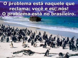 O problema está naquele que
   reclama: você e eu; nós!
O problema está no brasileiro.
 