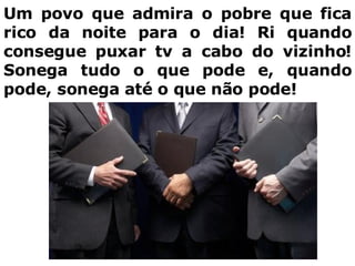 Um povo que admira o pobre que fica rico da noite para o dia! Ri quando consegue puxar tv a cabo do vizinho! Sonega tudo o que pode e, quando pode, sonega até o que não pode! 