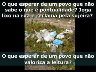O que esperar de um povo que não sabe o que é pontualidade? Joga lixo na rua e reclama pela sujeira?  O que esperar de um povo que não valoriza a leitura? 