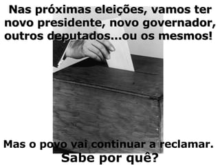 Nas próximas eleições, vamos ter novo presidente, novo governador, outros deputados...ou os mesmos!   Mas o povo vai continuar a reclamar.   Sabe por quê? 
