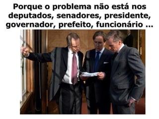 Porque o problema não está nos deputados, senadores, presidente, governador, prefeito, funcionário ... 