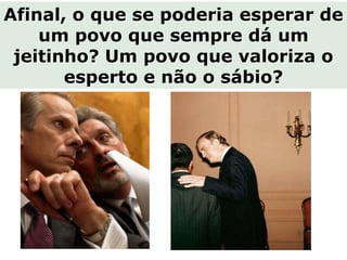Afinal, o que se poderia esperar de
    um povo que sempre dá um
 jeitinho? Um povo que valoriza o
       esperto e não o sábio?
 