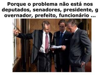 Porque o problema não está nos
deputados, senadores, presidente, g
 overnador, prefeito, funcionário ...
 