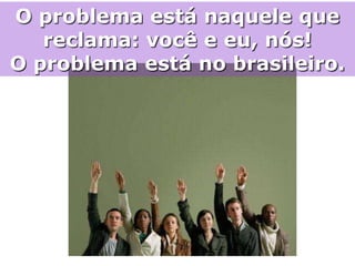 O problema está naquele que
   reclama: você e eu, nós!
O problema está no brasileiro.
 