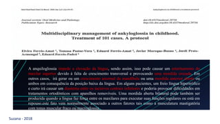 Suzana - 2018
LEVE SEU O BEBÊ AO DENTISTA
Med Oral Patol Oral Cir Bucal. 2016 Jan 1;21 (1):e39-47.
Journal section: Oral Medicine and Pathology Publication Types: Research
Multidisciplinary management of ankyloglossia in childhood.Treatment of 101 cases. A protocol
Elvira Ferrés-Amat , Tomasa Pastor-Vera , Eduard Ferrés-Amat , Javier Mareque-Bueno, Jordi Prats-Armengol , Eduard Ferrés-Padró
A anquiloglossia impede a elevação da língua, sendo assim, isso pode causar um estreitamento do
maxilar superior devido à falta de crescimento transversal e provocando uma mordida cruzada. Em
outros casos, irá gerar ou um crescimento anormal da mandíbula ou uma mordida anterior aberta ou
ambos em consequência da posição baixa da língua. Em alguns pacientes, um freio língua hipertrófico
e curto irá causar um diastema entre os incisivos centrais inferiores e poderia provocar dificuldades em
tratamentos ortodônticos com aparelhos removíveis. Uma mordida aberta bilateral pode também ser
produzida quando a língua faz força entre os maxilares para executar suas funções regulares ou está em
repouso.este fato vem normalmente associado a outros fatores tais como a musculatura mastigatória
com tonus muscular fraco ou macroglossia.
 