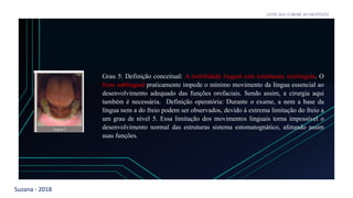 Suzana - 2018
LEVE SEU O BEBÊ AO DENTISTA
Grau 5: Definição conceitual: A mobilidade lingual está totalmente restringida. O
freio sublingual praticamente impede o mínimo movimento da língua essencial ao
desenvolvimento adequado das funções orofaciais. Sendo assim, a cirurgia aqui
também é necessária. Definição operatória: Durante o exame, a nem a base da
língua nem a do freio podem ser observados, devido à extrema limitação do freio a
um grau de nível 5. Essa limitação dos movimentos linguais torna impossível o
desenvolvimento normal das estruturas sistema estomatognático, afetando assim
suas funções.
 