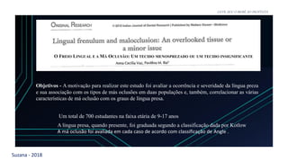 Suzana - 2018
LEVE SEU O BEBÊ AO DENTISTA
O FREIO LINGUAL E A MÁ OCLUSÃO: UM TECIDO MENOSPREZADO OU UM TECIDO INSIGNIFICANTE
Objetivos - A motivação para realizar este estudo foi avaliar a ocorrência e severidade da língua preza
e sua associação com os tipos de más oclusões em duas populações e, também, correlacionar as várias
características de má oclusão com os graus de língua presa.
Um total de 700 estudantes na faixa etária de 9-17 anos
A língua presa, quando presente, foi graduada segundo a classificação dada por Kotlow
A má oclusão foi avaliada em cada caso de acordo com classificação de Angle .
 