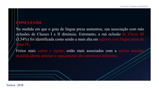 Suzana - 2018
LEVE SEU O BEBÊ AO DENTISTA
CONCLUSÃO
Na medida em que o grau de língua presa aumentou, sua associação com más
oclusões de Classes I e II diminuiu. Entretanto, a má oclusão de Classe III
(3,54%) foi identificada como sendo a mais alta em sujeitos com língua presa de
Grau IV.
Freios mais curtos e rígidos estão mais associados com a atresia maxilar,
mordida aberta anterior e espaçamento dos anteriores inferiores.
 