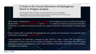 Suzana - 2018
LEVE SEU O BEBÊ AO DENTISTA
Neste estudo, o fenômeno da anquiloglossia hereditária foi investigada, com base na analise dos pedigrees
dos pacientes. O índice de hereditariedade foi de 20,69% e a análise de proporção de pacientes masculinos
e femininas e a tendência á herança de acordo com o gênero demonstrou a possibilidade de herança ligada
ao X.
Outros estudos sobre a correlação da anquiloglossia com variações do cromossomo X na expressão gênica
foram feitos, em particular, a do gene TBX22.
Nesses pacientes, foi observada a mutação do gene TBX22 e, assim, o gene CPX foi expresso e a
anquiloglossia ocorreu como um dos sintomas da síndrome. Além disso, os pacientes com CPX podem
apresentar somente anquiloglossia ou vários outros problemas constatados indo desde a fendas palatinas
incompletas até completas.
 