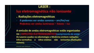 LASER :
luz eletromagnética não ionizante
. Radiações eletromagnéticas
- ñ podemos ver ondas sonoras – am/fm/voz
- Podemos ver ondas luminosas – fotons – luz
A emissão de ondas eletromagnéticas estão organizadas
no : ESPECTRO ELETROMAGNÉTICO(comprimento de onda)
Os Laseres usados na odontologia e Medicina emitem radiações
Infra-vermelhas e Ultra-violetas não ionizantes.(Radiações
visiveis).
Almeida-Lopes & Massini
 