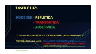 LASER É LUZ:
PODE SER - REFLETIDA
- TRANSMITIDA
- ABSORVIDA
“O LASER SÓ ATUA NOS TECIDOS SE FOR ABSORVIDO E CONVERTIDO EM EFEITOS”
PROPRIEDADES DA LUZ LASER: - PARALELISMO- UNIDIRECIONALIDADE-TRAGETÓRIA PARALELA
- COERÊNCIA- FOTONS NO MESMO ESPAÇO E TEMPO
- MONOCROMATICIDADE-COR PURA-COMPRIMENTO DE ONDA ÚNICO
Almeida-Lopes & Massini
 