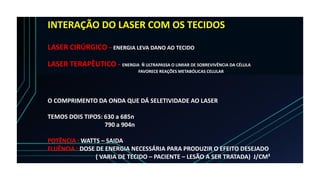 INTERAÇÃO DO LASER COM OS TECIDOS
LASER CIRÚRGICO - ENERGIA LEVA DANO AO TECIDO
LASER TERAPÊUTICO - ENERGIA Ñ ULTRAPASSA O LIMIAR DE SOBREVIVÊNCIA DA CÉLULA
FAVORECE REAÇÕES METABÓLICAS CELULAR
O COMPRIMENTO DA ONDA QUE DÁ SELETIVIDADE AO LASER
TEMOS DOIS TIPOS: 630 a 685n
790 a 904n
POTÊNCIA : WATTS – SAIDA
FLUÊNCIA : DOSE DE ENERGIA NECESSÁRIA PARA PRODUZIR O EFEITO DESEJADO
( VARIA DE TECIDO – PACIENTE – LESÃO A SER TRATADA) J/CM²
 
