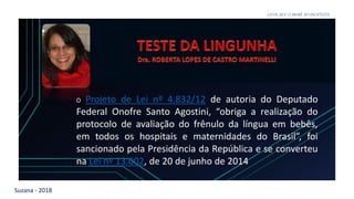 Suzana - 2018
LEVE SEU O BEBÊ AO DENTISTA
O Projeto de Lei nº 4.832/12 de autoria do Deputado
Federal Onofre Santo Agostini, “obriga a realização do
protocolo de avaliação do frênulo da língua em bebês,
em todos os hospitais e maternidades do Brasil”, foi
sancionado pela Presidência da República e se converteu
na Lei nº 13.002, de 20 de junho de 2014
 