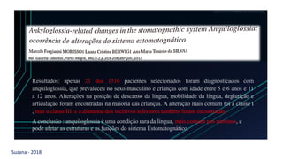 Suzana - 2018
LEVE SEU O BEBÊ AO DENTISTA
Resultados: apenas 21 dos 1516 pacientes selecionados foram diagnosticados com
anquiloglossia, que prevaleceu no sexo masculino e crianças com idade entre 5 e 6 anos e 11
a 12 anos. Alterações na posição de descanso da língua, mobilidade da língua, deglutição e
articulação foram encontradas na maioria das crianças. A alteração mais comum foi a classe I
, mas a classe III e a diastema dos incisivos inferiores também foram encontradas.
A conclusão : anquiloglossia é uma condição rara da língua, mais comum nos meninos, e
pode afetar as estruturas e as funções do sistema Estomatognático..
 