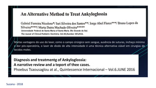 Suzana - 2018
LEVE SEU O BEBÊ AO DENTISTA
Muitas vantagens do uso do laser, como o campo cirúrgico sem sangue, ausência de suturas, inchaço mínimo
e dor pós-operatória, o laser de diodo de alta intensidade é uma técnica alternativa viável em cirurgias de
tecidos moles.
 
