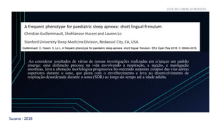 Suzana - 2018
LEVE SEU O BEBÊ AO DENTISTA
Ao considerar resultados de várias de nossas investigações realizadas em crianças um padrão
emerge: uma disfunção precoce na vida envolvendo a respiração, a sucção, e mastigação
anormias, leva a alteração morfológica progressiva favorecendo aumento colapso das vias aéreas
superiores durante o sono, que piora com o envelhecimento e leva ao desenvolvimento de
respiração desordenada durante o sono (SDB) ao longo do tempo até a idade adulta.
 