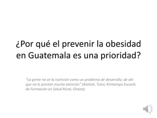 ¿Por qué el prevenir la obesidad
en Guatemala es una prioridad?
“La gente no ve la nutrición como un problema de desarrollo; de ahí
que no le prestan mucha atención” (Alatiah, Tutor, Kimtampo Escuela
de Formación en Salud Rural, Ghana).
 
