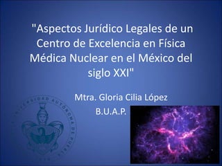 "Aspectos Jurídico Legales de un
Centro de Excelencia en Física
Médica Nuclear en el México del
siglo XXI"
Mtra. Gloria Cilia López
B.U.A.P.
 
