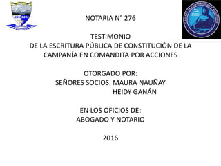 NOTARIA N° 276
TESTIMONIO
DE LA ESCRITURA PÚBLICA DE CONSTITUCIÓN DE LA
CAMPANÍA EN COMANDITA POR ACCIONES
OTORGADO POR:
SEÑORES SOCIOS: MAURA NAUÑAY
HEIDY GANÁN
EN LOS OFICIOS DE:
ABOGADO Y NOTARIO
2016
 