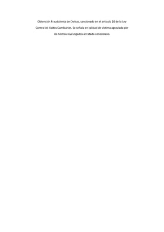 Obtención Fraudulenta de Divisas, sancionado en el artículo 10 de la Ley
Contra los Ilícitos Cambiarios. Se señala en calidad de víctima agraviada por
los hechos investigados al Estado venezolano.
 