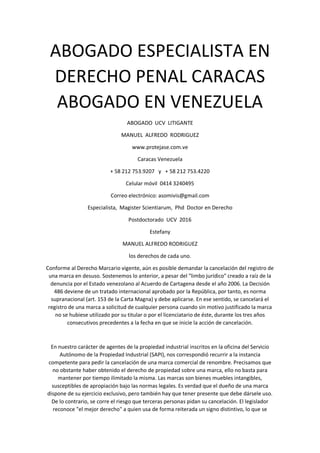 ABOGADO ESPECIALISTA EN
DERECHO PENAL CARACAS
ABOGADO EN VENEZUELA
ABOGADO UCV LITIGANTE
MANUEL ALFREDO RODRIGUEZ
www.protejase.com.ve
Caracas Venezuela
+ 58 212 753.9207 y + 58 212 753.4220
Celular móvil 0414 3240495
Correo electrónico: asomivis@gmail.com
Especialista, Magister Scientiarum, Phd Doctor en Derecho
Postdoctorado UCV 2016
Estefany
MANUEL ALFREDO RODRIGUEZ
los derechos de cada uno.
Conforme al Derecho Marcario vigente, aún es posible demandar la cancelación del registro de
una marca en desuso. Sostenemos lo anterior, a pesar del "limbo jurídico" creado a raíz de la
denuncia por el Estado venezolano al Acuerdo de Cartagena desde el año 2006. La Decisión
486 deviene de un tratado internacional aprobado por la República, por tanto, es norma
supranacional (art. 153 de la Carta Magna) y debe aplicarse. En ese sentido, se cancelará el
registro de una marca a solicitud de cualquier persona cuando sin motivo justificado la marca
no se hubiese utilizado por su titular o por el licenciatario de éste, durante los tres años
consecutivos precedentes a la fecha en que se inicie la acción de cancelación.
En nuestro carácter de agentes de la propiedad industrial inscritos en la oficina del Servicio
Autónomo de la Propiedad Industrial (SAPI), nos correspondió recurrir a la instancia
competente para pedir la cancelación de una marca comercial de renombre. Precisamos que
no obstante haber obtenido el derecho de propiedad sobre una marca, ello no basta para
mantener por tiempo ilimitado la misma. Las marcas son bienes muebles intangibles,
susceptibles de apropiación bajo las normas legales. Es verdad que el dueño de una marca
dispone de su ejercicio exclusivo, pero también hay que tener presente que debe dársele uso.
De lo contrario, se corre el riesgo que terceras personas pidan su cancelación. El legislador
reconoce "el mejor derecho" a quien usa de forma reiterada un signo distintivo, lo que se
 