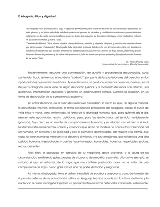 ___________________________________________________________________________________________________
1
El Abogado, ética y dignidad.
“El abogado es el guardián de la Ley, el vigilante permanente para evitar en el seno de las sociedades injusticias de
todo género; y tal título solo debe exhibirlo quien esté poseso de virtudes y cualidades resaltantes y conocimientos
suficientes en la vasta ciencia jurídica y quien en todos los aspectos de la vida se destaque como ciudadano robusto
en la solvencia moral y cívica.” (sic)
“Dominio del idioma, “fácil pluma, dicción clara y brillante, sencilla y elegante, diáfana y precisa son también dones
que debe poseer el abogado”. El abogado debe defender la causa del derecho con términos decentes, sin insultos ni
palabras deslustrosas que puedan empeñar la legitimidad con que procede. Ironías de baja estofa, dicterios y frases
hirientes llenas de pasiones y de odios sólo traducen la falta de razón con que se procede y la baja educación forense
de su autor.” (sic)
Dr. Pedro Pineda León
Universidad de los Andes – Mérida Venezuela.
Recientemente, escuche una conversación, de autoría y procedencia desconocida, cuyo
contenido, hacía referencia al uso de la “corbata”, por parte de los profesionales del derecho, en las
oportunidades que asistían a estrados. Aparentemente, se produce, entre dos personas, quienes, en rol
de juez y abogado, en la sede de algún despacho judicial, y al momento de iniciar con retardo, una
audiencia, intercambian opiniones y generan un desencuentro terrible. Culmina la situación, en un
tema de depuración de la competencia subjetiva.
Sin entrar de fondo, en el tema de quién tuvo o no razón, lo cierto es, que, de alguna manera,
lo escuchado, me hizo, reflexionar, el tema del ejercicio profesional del abogado, desde el punto de
vista ético y moral, pero, enfrentado, al tema de la dignidad humana, que, para quienes día a día,
ejercen este apostolado, resulta cotidiano, pero, para los destinatarios del servicio, terriblemente
ignorado. Pues bien, es un asunto de comportamiento humano, y su relación con el bien y el mal,
fundamentado en las normas, valores y creencias que sirven de modelo de conducta y valoración del
ser humano, en sí mismo y en sociedad y con el elemento diferenciador, del respeto y la estima, que
todos los seres humanos merecen y se deben a sí mismos, y a sus semejantes, que evidencia una alta
calidad humana, irreprochable, y que los hace honrados, honorables, honestos, respetables, probos,
rectos, decentes.
Pues bien, el abogado, en ejercicio de su magisterio, debe ataviarse, a la altura de las
circunstancias, exhibiendo galas, propias de y para su desempeño, y por ello, cito como ejemplo, se
autoriza el uso, en estrados, de la toga, que nos confiere prestancia, pues, no se trata, de una
competencia de trajes, o una gala formal, sino de porte, distinción y elegancia.
Así mismo, el abogado, tiene el deber, ineludible de estudiar y preparar su caso, dar lo mejor de
sí, para la defensa de su patrocinado, utilizar un lenguaje técnico acorde y a la altura, del tema y la
audiencia a quien va dirigido; Expresar sus pensamientos en forma ordenada, coherente, vehemente;
 