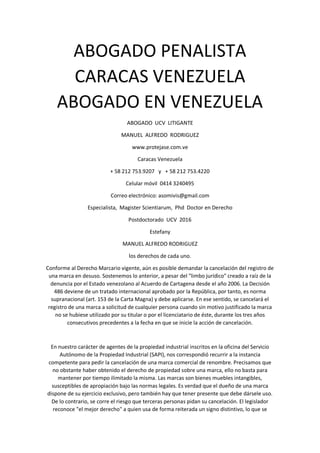 ABOGADO PENALISTA
CARACAS VENEZUELA
ABOGADO EN VENEZUELA
ABOGADO UCV LITIGANTE
MANUEL ALFREDO RODRIGUEZ
www.protejase.com.ve
Caracas Venezuela
+ 58 212 753.9207 y + 58 212 753.4220
Celular móvil 0414 3240495
Correo electrónico: asomivis@gmail.com
Especialista, Magister Scientiarum, Phd Doctor en Derecho
Postdoctorado UCV 2016
Estefany
MANUEL ALFREDO RODRIGUEZ
los derechos de cada uno.
Conforme al Derecho Marcario vigente, aún es posible demandar la cancelación del registro de
una marca en desuso. Sostenemos lo anterior, a pesar del "limbo jurídico" creado a raíz de la
denuncia por el Estado venezolano al Acuerdo de Cartagena desde el año 2006. La Decisión
486 deviene de un tratado internacional aprobado por la República, por tanto, es norma
supranacional (art. 153 de la Carta Magna) y debe aplicarse. En ese sentido, se cancelará el
registro de una marca a solicitud de cualquier persona cuando sin motivo justificado la marca
no se hubiese utilizado por su titular o por el licenciatario de éste, durante los tres años
consecutivos precedentes a la fecha en que se inicie la acción de cancelación.
En nuestro carácter de agentes de la propiedad industrial inscritos en la oficina del Servicio
Autónomo de la Propiedad Industrial (SAPI), nos correspondió recurrir a la instancia
competente para pedir la cancelación de una marca comercial de renombre. Precisamos que
no obstante haber obtenido el derecho de propiedad sobre una marca, ello no basta para
mantener por tiempo ilimitado la misma. Las marcas son bienes muebles intangibles,
susceptibles de apropiación bajo las normas legales. Es verdad que el dueño de una marca
dispone de su ejercicio exclusivo, pero también hay que tener presente que debe dársele uso.
De lo contrario, se corre el riesgo que terceras personas pidan su cancelación. El legislador
reconoce "el mejor derecho" a quien usa de forma reiterada un signo distintivo, lo que se
 