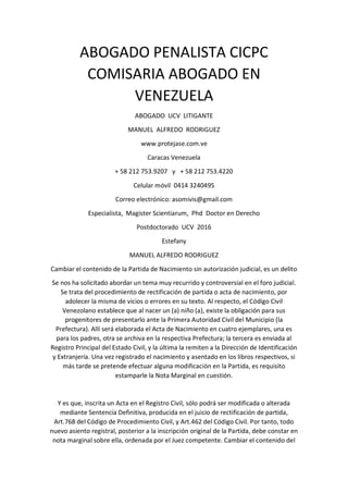 ABOGADO PENALISTA CICPC
COMISARIA ABOGADO EN
VENEZUELA
ABOGADO UCV LITIGANTE
MANUEL ALFREDO RODRIGUEZ
www.protejase.com.ve
Caracas Venezuela
+ 58 212 753.9207 y + 58 212 753.4220
Celular móvil 0414 3240495
Correo electrónico: asomivis@gmail.com
Especialista, Magister Scientiarum, Phd Doctor en Derecho
Postdoctorado UCV 2016
Estefany
MANUEL ALFREDO RODRIGUEZ
Cambiar el contenido de la Partida de Nacimiento sin autorización judicial, es un delito
Se nos ha solicitado abordar un tema muy recurrido y controversial en el foro judicial.
Se trata del procedimiento de rectificación de partida o acta de nacimiento, por
adolecer la misma de vicios o errores en su texto. Al respecto, el Código Civil
Venezolano establece que al nacer un (a) niño (a), existe la obligación para sus
progenitores de presentarlo ante la Primera Autoridad Civil del Municipio (la
Prefectura). Allí será elaborada el Acta de Nacimiento en cuatro ejemplares, una es
para los padres, otra se archiva en la respectiva Prefectura; la tercera es enviada al
Registro Principal del Estado Civil, y la última la remiten a la Dirección de Identificación
y Extranjería. Una vez registrado el nacimiento y asentado en los libros respectivos, si
más tarde se pretende efectuar alguna modificación en la Partida, es requisito
estamparle la Nota Marginal en cuestión.
Y es que, inscrita un Acta en el Registro Civil, sólo podrá ser modificada o alterada
mediante Sentencia Definitiva, producida en el juicio de rectificación de partida,
Art.768 del Código de Procedimiento Civil, y Art.462 del Código Civil. Por tanto, todo
nuevo asiento registral, posterior a la inscripción original de la Partida, debe constar en
nota marginal sobre ella, ordenada por el Juez competente. Cambiar el contenido del
 