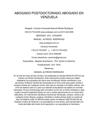 ABOGADO POSTDOCTORADO ABOGADO EN
VENZUELA
Abogado Caracas Venezuela Manuel Alfredo Rodríguez
+58 212 753.4220 www.protejase.com.ve 0414 324.0495
ABOGADO UCV LITIGANTE
MANUEL ALFREDO RODRIGUEZ
www.protejase.com.ve
Caracas Venezuela
+ 58 212 753.9207 y + 58 212 753.4220
Celular móvil 0414 3240495
Correo electrónico: asomivis@gmail.com
Especialista, Magister Scientiarum, Phd Doctor en Derecho
Postdoctorado UCV 2016
Mariannys
MANUEL ALFREDO RODRIGUEZ
En el mes de mayo de dos mil diez, fue publicada en Gaceta Oficial N 5.975 la Ley
Contra Los Ilícitos Cambiarios. Este instrumento jurídico tiene por objeto
establecer los supuestos de hecho que constituyen ilícitos cambiarios y sus
sanciones. El Banco Central de Venezuela es el único ente que puede vender y
comprar divisas por cualquier monto, bien sea en moneda o en títulos valores, con
el fin de obtener para sí o para sus clientes la liquidación de saldos en moneda
extranjera. El que contravenga esta normativa incurre en un ilícito cambiario y está
sujeto a la pena respectiva.Quien en una o varias operaciones en un mismo año
calendario, sin intervención del Banco Central de Venezuela, compre, venda o de
cualquier modo ofrezca, enajene, transfiera o reciba divisas entre un monto de
diez mil dólares (US$ 10.000,00) hasta veinte mil dólares (US$ 20.000,00) de
Estados Unidos de América o su equivalente en otra divisa, será sancionado con
multa del doble del monto de la operación o su equivalente en bolívares.
 