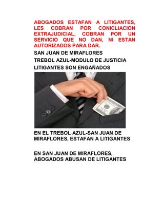 ABOGADOS ESTAFAN A LITIGANTES,
LES COBRAN POR CONICLIACION
EXTRAJUDICIAL, COBRAN POR UN
SERVICIO QUE NO DAN, NI ESTAN
AUTORIZADOS PARA DAR.
SAN JUAN DE MIRAFLORES
TREBOL AZUL-MODULO DE JUSTICIA
LITIGANTES SON ENGAÑADOS




EN EL TREBOL AZUL-SAN JUAN DE
MIRAFLORES, ESTAFAN A LITIGANTES

EN SAN JUAN DE MIRAFLORES,
ABOGADOS ABUSAN DE LITIGANTES
 