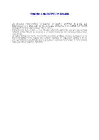 Abogados Separaciones en Zaragoza
Los abogados matrimonialistas son expertos en resolver conflictos de pareja que
desembocan en la separación de los cónyuges, el divorcio o la nulidad matrimonial,
dando por finiquitado un proyecto de vida en común.
Ordinariamente todo divorcio es una situación altamente estresante, que provoca cambios
radicales en las vidas de las personas, y en muchas ocasiones tiene consecuencias jurídicas
imprevisibles.
La ruptura de la pareja plantea innumerables cuestiones prácticas a resolver que requerirán no
solamente conocimientos legales sino también prácticas en negociación jurídica a fin de
conseguir soluciones equilibradas que no perjudiquen o como mínimo tengan el menor impacto
negativo posible a las partes implicadas.
 