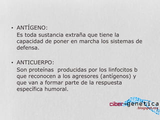 •  ANTÍGENO:
Es toda sustancia extraña que tiene la
capacidad de poner en marcha los sistemas de
defensa.
•  ANTICUERPO:
Son proteínas producidas por los linfocitos b
que reconocen a los agresores (antígenos) y
que van a formar parte de la respuesta
específica humoral.
 