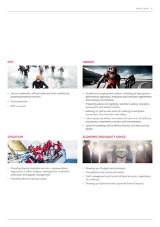 SPORTS GROUP 3
• Providing dispute resolution services – representation,
negotiation, conﬂict analysis, investigations, mediation,
arbitration and appeals management.
• Providing advice on privacy issues.
LITIGATION
IP/IT
• Secure trademarks, ofﬁcial marks and other intellectual
property protection services.
• Data protection.
• IP/IT contracts.
• Guidance on employment matters including job descriptions,
performance appraisals, employee and contractor agreements
and employee termination.
• Preparing policies for eligibility, selection, carding, discipline,
harassment and related matters.
• Advising on policies and practices relating to workplace
harassment, discrimination and safety.
• Labour/property advice: termination of contracts, disciplinary
procedures, investment contracts and remuneration.
• Sports Proceedings advice before national and international
bodies.
LABOUR
• Drawing up of budgets and estimates.
• Compilation of accounts and results.
• Cash management and control of bank accounts, negotiation
of conditions.
• Drawing up of personal and corporate ﬁnancial reports.
ECONOMIC AND EQUITY ADVICE
 