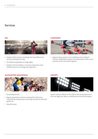 4 BDO ABOGADOS
Services
TAX
• Analysis of the situation and design the most efﬁcient tax
structure (funding formulas).
• Tax efﬁcient exploitation of image rights.
• Analysis of ﬁscal residence, income tax statements, Non-
resident Income tax, heritage and inspections.
ACCOUNTING AND PAYROLL
• Accounting services.
• Regular presentation of taxes including VAT, deductions,
Corporate Tax, declarations concerning transactions with third
parties, etc.
• Payroll services.
• Legal secretary services such as drafting and recording of
minutes, shareholders registers and presentation of the annual
accounts to the commercial registers.
Speciﬁc division relation to the eSports with strong expertise in
the main legal, tax, labour, contractual and commercial aspects.
CORPORATE
eSPORTS
 
