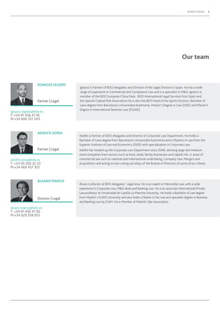 SPORTS GROUP 5
Our team
Ignacio is Partner of BDO Abogados and Director of the Legal Division in Spain. He has a wide
range of experience in Commercial and Compliance Law and is a specialist in M&A. Ignacio is
member of the BDO European China Desk, BDO International Legal Services from Spain and
the Spanish Capital Risk Association.He is also the BDO head of the Sports Division, Bachelor of
Laws degree from Barcelona’s Universidad Autónoma, Master’s Degree in Law (ISDE) and Master’s
Degree in International Business Law (ESADE).
Adolfo is Partner of BDO Abogados and Director of Corporate Law Department. He holds a
Bachelor of Laws degree from Barcelona’s Universidad Autónoma and a Masters in Law from the
Superior Institute of Law and Economics (ISDE) with specialization in Corporate Law.
Adolfo has headed up the Corporate Law Department since 2006, advising large and medium
sized companies from sectors such as food, retail, family businesses and capital risk, in areas of
commercial law such as national and international undertaking, Company Law, Mergers and
Acquisitions and acting as non-voting secretary of the Boards of Directors of some of our clients.
Álvaro is director at BDO Abogados´ Legal Area. He is an expert in Mercantile Law, with a wide
experience in Corporate Law, M&A deals and Banking Law. He is an associate International Private
Law professor at Universidad de Castilla La-Mancha University. He holds a Bachelor of Law degree
from Madrid´s ICADE University and also holds a Master inTax Law and specialist degree in Business
and Banking Law by ICAM. He is Member of Madrid´s Bar Association.
IGNACIO LEGIDO
ADOLFO SORIA
ÁLVARO MARCO
Partner | Legal
Partner | Legal
Director | Legal
ignacio.legido@bdo.es
T: +34 91 436 41 95
M:+34 606 312 343
adolfo.soria@bdo.es
T: +34 93 200 32 33
M:+34 669 457 325
alvaro.marco@bdo.es
T: +34 91 436 41 90
M:+34 629 358 955
 